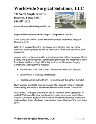 Worldwide Surgical Solutions, LLC P a g e 1 | 4
Worldwide Surgical Solutions, LLC
727 North Shepherd Drive
Houston, Texas 77007
936-537-1626
worldwidesurgicalsolutions.yolasite.com
Scope and Development of our Surgical Complexes in the USA.
Chief Executive Officer James Hamilton founded Worldwide Surgical
Solutions, LLC.
WSS, LLC evolved from the merging of technologies from ex-NASA
architects and engineers as well as Traditional Healthcare architects and
engineers.
James’ vision, entrepreneurship and guidance has helped develop a Hybrid
Facility with patented special construction processes and materials to allow
for a faster build of a Surgical Facility such as an Outpatient Surgery
Center and subsequently a Hospital.
• Each Project is of Total Green Construction with Solar Support.
• Each Project is Turnkey construction.
• Projects can be built within 9 - 12 months and throughout the USA.
Our Financial Concepts were developed after several years of research
and working with several well known Healthcare Business Consultants.
Our Models, Concepts, and Brands are all Patented and Copyrighted to
protect Worldwide Surgical Solutions from others using our information
without our written approval. We have an extensive data base of contacts
and emails of those who have reviewed our information over the past three
years.
 