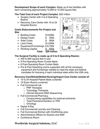 Worldwide Surgical Solutions, LLC P a g e 2 | 4
Development Scope of each Complex: Made up of two facilities with
each comprising approximately 10,000 to 12,000 square feet.
The Total Cost of each Project Complex: $20 million
• Surgery Center with 4 to 6 Operating
Rooms
• Recovery Care Center with 10 to 24
Hospital Rooms
Costs Disbursements Per Project and
Site:
• Building Costs: $ 9,600k
• Design Costs: $ 500k
• Solar Costs: $ 600k
• Land Costs: $ 2,000k
• Equipment/Furnishings: $ 6,700k
• Working Capital: $ 600k
Total: $20 million
The Surgical Facility is made up of 4 to 6 Operating Rooms:
• 400 to 600 square feet in size
• 8 Pre-Operating Room Curtain Beds
• 8 Post-Operating Room Curtain Beds
• Pre & Post Operating rooms supported with all the necessary
equipment and furnishings needed to meet the state and federal
mandates for licensing in each individual state within the USA only.
Recovery Care/Rehab/Skilled Nursing/Urgent Care Center consist of:
• 10 to 24 Hospital Patient Beds curtained
• 10 Exam Rooms curtained
• Full Commercial Lab
o PRP Therapies
o Toxicology Therapies
o Clinical Genomic-DNA Sequencing
• Full Commercial Pharmacy
o Compounding capabilities for external ointments
o Total Parenteral Nutrition or TPN
o Oncology
• Digital X-Ray
• Full Commercial Laundry and Cleaning
• Full Commercial Kitchen with Chef/Dining area
• Administrative Offices for Doctors and Staff
• Conference Room
 
