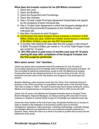 Worldwide Surgical Solutions, LLC P a g e 4 | 4
What does the Investor receive for his $20 Million investment?
1. Owns the Land.
2. Owns the Building.
3. Owns the Equipment and Furnishings.
4. Owns the Licenses.
5. Has a 10-year Lease Purchase Agreement Guaranteed and signed
by the Surgeons of each individual site.
6. Has a 10-year User Agreement in which the Surgeons pledge all of
their Non-Governmental Procedures to the Facilities of each
individual site.
7. Key-Man Insurance on each Surgeon.
8. Confirmation that each Surgeon Group produces a minimum of $24
Million Dollars per year, where the investor would receive a minimum
of $6 Million Dollars a year per site ROI Guaranteed.
9. A monthly note starting 90 days after the first surgery in the amount
of $200 Thousand Dollars per month or 1% of the Total Project Costs
per month for 10 years.
10. 30% ROI which is paid every 12 months each year for 10 years
starting 90 days after completion of the Surgical Complex and
the first surgeries performed.
More about James “Jim” Hamilton…
James has always been passionate toward his endeavors for over 30 years of
accumulated experiences and knowledge within the Medical and Surgical Industries. He
has committed to delivering extraordinary results to both the Medical and Surgical
Communities that he has worked and lived in for over two-thirds of his life. He has
worked for and with many of the Top Doctors and Surgeons in the world past and
present.
Besides obtaining a keen business sense from the Texas Tech University School of
business in the 1970's and where his grandfather farmed some of the land that Texas
Tech sets on today in 1920's. The past 20 years have found James working for various
Medical and Surgical groups or companies as their CEO or COO across the USA.
James’ first 20 years in the Medical and Surgical Industries were as Surgical Techs,
Branch Managers, Regional Managers, but always working with every facet of every
company or hospital or medical facility hungry for knowledge and expertise every day.
James like many leaders at the end of each day, recognizes that the key to success in
today’s markets is the integration of all business centers such as financial,
management, operations, sales processes, marketing methodology, corporate strategy
and strategic alliances are essential to form one outbound program postured by a
Dynamic Team, where the Team as a whole is focused on growth and success and the
betterment of the world.
 