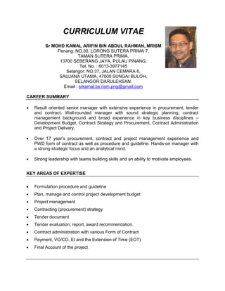 CURRICULUM VITAE
Sr MOHD KAMAL ARIFIN BIN ABDUL RAHMAN, MRISM
Penang: NO.30, LORONG SUTERA PRIMA 7,
TAMAN SUTERA PRIMA,
13700 SEBERANG JAYA, PULAU PINANG.
Tel. No. : 6013-3977145
Selangor: NO.37, JALAN CEMARA 6,
SAUJANA UTAMA, 47000 SUNGAI BULOH,
SELANGOR DARULEHSAN.
Email : srkamal.bs.rism.png@gmail.com
CAREER SUMMARY
 Result oriented senior manager with extensive experience in procurement, tender
and contract. Well-rounded manager with sound strategic planning, contract
management background and broad experience in key business disciplines –
Development Budget, Contract Strategy and Procurement, Contract Administration
and Project Delivery.
 Over 17 year’s procurement, contract and project management experience and
PWD form of contract as well as procedure and guideline. Hands-on manager with
a strong strategic focus and an analytical mind.
 Strong leadership with teams building skills and an ability to motivate employees.
KEY AREAS OF EXPERTISE
 Formulation procedure and guideline
 Plan, manage and control project development budget
 Project management
 Contracting (procurement) strategy
 Tender document
 Tender evaluation, report, award recommendation.
 Contract administration with various Form of Contract
 Payment, VO/CO, EI and the Extension of Time (EOT)
 Final Account of the project
 