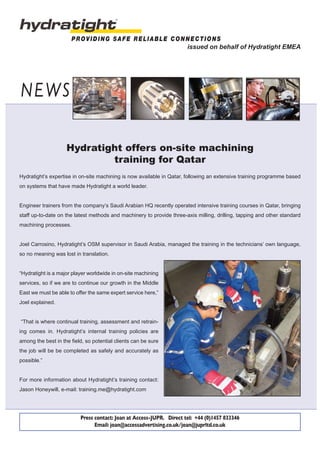 NEWS
PROVIDING SAFE RELIABLE CONNECTIONS
Hydratight offers on-site machining
training for Qatar
Press contact: Joan at Access-JUPR. Direct tel: +44 (0)1457 833346
Email: joan@accessadvertising.co.uk/joan@juprltd.co.uk
Hydratight’s expertise in on-site machining is now available in Qatar, following an extensive training programme based
on systems that have made Hydratight a world leader.
Engineer trainers from the company’s Saudi Arabian HQ recently operated intensive training courses in Qatar, bringing
staff up-to-date on the latest methods and machinery to provide three-axis milling, drilling, tapping and other standard
machining processes.
Joel Carrosino, Hydratight’s OSM supervisor in Saudi Arabia, managed the training in the technicians’ own language,
so no meaning was lost in translation.
“Hydratight is a major player worldwide in on-site machining
services, so if we are to continue our growth in the Middle
East we must be able to offer the same expert service here,”
Joel explained.
“That is where continual training, assessment and retrain-
ing comes in. Hydratight’s internal training policies are
among the best in the field, so potential clients can be sure
the job will be be completed as safely and accurately as
possible.”
For more information about Hydratight’s training contact:
Jason Honeywill, e-mail: training.me@hydratight.com
issued on behalf of Hydratight EMEA
 