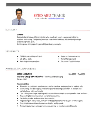 SYED ABU THAHIR
C: +971528482432 | meabuhere@gmail.com
SUMMARY
Career
Dedicated and focused Administrator who excels a 4 year’s experience in UAE in
Supplies prioritizing, completing multiple tasks simultaneously and following through
to achieve project goals.
Seeking a role of increased responsibility and career growth.
HIGHLIGHTS
 Oil Field materials proficient  Good in Communication
 MS Office skills  Time Management
 Basic Logistics operations  Technical Troubleshoots
PROFESSIONAL EXPERIENCE
Sales Executive Nov 2015 – Aug 2016
Victoria Group of Companies – Printing and Packaging
Ajman - UAE
Responsibilities
 Listening to customer requirements and presenting appropriately to make a sale.
 Maintaining and developing relationships with existing customers in person and
via telephone calls and emails.
 Cold calling to arrange meetings with potential customers to prospect for new business.
 Responding to incoming email and phone enquiries.
 Gathering market and customer information.
 Negotiating on price, costs, delivery and specifications with buyers and managers.
 Checking the quantities of goods on display and in stock.
 Reviewing your own sales performance, aiming to meet or exceed targets.
 