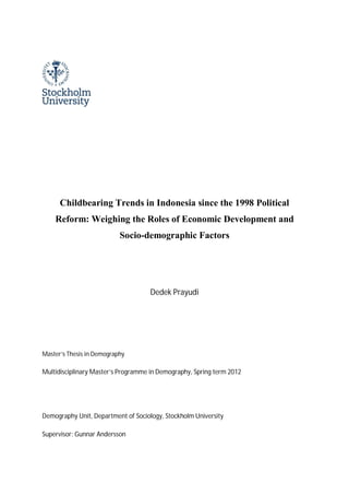 Childbearing Trends in Indonesia since the 1998 Political
Reform: Weighing the Roles of Economic Development and
Socio-demographic Factors
Dedek Prayudi
Master’s Thesis in Demography
Multidisciplinary Master’s Programme in Demography, Spring term 2012
Demography Unit, Department of Sociology, Stockholm University
Supervisor: Gunnar Andersson
 
