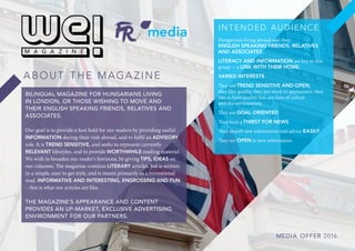 BILINGUAL MAGAZINE FOR HUNGARIANS LIVING
IN LONDON, OR THOSE WISHING TO MOVE AND
THEIR ENGLISH SPEAKING FRIENDS, RELATIVES AND
ASSOCIATES.
Our goal is to provide a foot hold for our readers by providing useful
INFORMATION during their visit abroad, and to fulfil an ADVISORY
role. It is TREND SENSITIVE, and seeks to represent currently
RELEVANT lifestyles, and to provide WORTHWHILE reading material.
We wish to broaden our reader’s horizons, by giving TIPS, IDEAS on
our columns. The magazine contains LITERARY articles, but is written
in a simple, easy to get style, and is meant primarily as a recreational
read. INFORMATIVE AND INTERESTING, ENGROSSING AND FUN
– this is what our articles are like.
THE MAGAZINE’S APPEARANCE AND CONTENT
PROVIDES AN UP-MARKET, EXCLUSIVE ADVERTISING
ENVIRONMENT FOR OUR PARTNERS.
A B O U T T H E M A G A Z I N E
I N T E N D E D A U D I E N C E
Hungarians living abroad and their
ENGLISH SPEAKING FRIENDS, RELATIVES
AND ASSOCIATES.
LITERACY AND INFORMATION are key to this
group - a LINK WITH THEIR HOME.
VARIED INTERESTS
They are TREND SENSITIVE AND OPEN,
they like quality, they put stock in appearance, they
like to have quality fun, are fans of culture
and the environment.
They are GOAL ORIENTED
They have a THIRST FOR NEWS
They absorb new information and advice EASILY
They are OPEN to new information
ME DIA OF F E R 2016
 