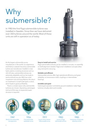 2
1947
World’s first submersible
drainage pump
1956
First submersible
wastewater pump
1977
Launch of first submer-
sible propeller pump
1983
Launch of Flygt
submersible turbines
1985
Introduction of automatic
adjusting runners
Why
submersible?
In 1983 the first Flygt submersible turbine was
installed in Sweden. Since then we have delivered
over 350 turbines around the world. Most of these
units are still in operation as of today.
Easy to install and service
Flygt submersible turbines can be installed in minutes, no assembly
or shaft alignment needed. Flygt smart installation concepts allow
easy removal for servicing.
Reliable and efficient
Submersible turbines offer high operational efficiency and great
reliability, no transmission shaft, couplings or intermediate
bearings.
Invisible and quiet
Submerged operation and below ground installation make Flygt
turbines virtually silent and invisible.
As the largest submersible pump
manufacturer in the world, our experience
and history is placed into every submersible
turbine we manufacture. Installed in new
hydro plants or existing structures such as
old mill sites, submersible turbines are
extremely adaptable and can be made to
work at almost any site. With low initial
investment cost and long lifetime, the return
on investment in small scale hydro is short,
which leads to good profitability.
  There’s a simple reason why submersible
turbines are chosen. Operating submerged,
and out of the way, no expensive super-
structure is required.
 