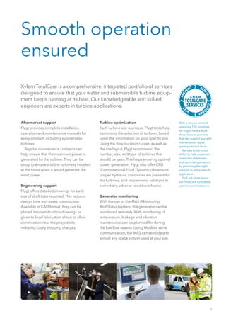 7
Smooth operation
ensured
With a service network
spanning 150 countries,
we might have a work-
shop close to your site
that can support you with
maintenance, repair,
spare parts and more.
  We take pride in our
ability to help customers
overcome challenges
and optimize operations
by providing the right
solution to every specific
application.
  Find out more about
our TotalCare concept at
xyleminc.com/totalcare
Xylem TotalCare is a comprehensive, integrated portfolio of services
designed to ensure that your water and submersible turbine equip-
ment keeps running at its best. Our knowledgeable and skilled
engineers are experts in turbine applications.
Aftermarket support
Flygt provides complete installation,
operation and maintenance manuals for
every product, including submersible
turbines.
  Regular maintenance contracts can
help ensure that the maximum power is
generated by the turbine. They can be
setup to ensure that the turbine is installed
at the times when it would generate the
most power.
Engineering support
Flygt offers detailed drawings for each
size of draft tube required. This reduces
design time and eases construction.
Available in CAD format, they can be
placed into construction drawings or
given to local fabrication shops to allow
construction near the project site,
reducing costly shipping charges.
Turbine optimization
Each turbine site is unique. Flygt tools help
optimizing the selection of turbines based
upon the information for your specific site.
Using the flow duration curves, as well as
the site layout, Flygt recommend the
number, size, and type of turbines that
should be used. This helps ensuring optimal
power generation. Flygt also offer CFD
(Computational Fluid Dynamics) to ensure
proper hydraulic conditions are present for
the turbines, and recommend solutions to
correct any adverse conditions found.
 
Generator monitoring
With the use of the MAS (Monitoring
And Status) system, the generator can be
monitored remotely. With monitoring of
temperature, leakage and vibration
maintenance can be planned for during
the low flow season. Using Modbus serial
communication, the MAS can send data to
almost any scada system used at your site.
 