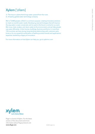 Flygt is a brand of Xylem. For the latest
version of this document and more
information about Flygt products visit
www.flygt.com © 2014 Xylem, Inc.
2218.Flygthydroturbines.1.Master.1.20150603
1)  The tissue in plants that brings water upward from the roots
2)  A leading global water technology company
We’re 12,000 people unified in a common purpose: creating innovative solutions
to meet our world’s water needs. Developing new technologies that will improve
the way water is used, conserved, and re-used in the future is central to our work.
We move, treat, analyze, and return water to the environment, and we help people
use water efficiently, in their homes, buildings, factories and farms. In more than
150 countries, we have strong, long-standing relationships with customers who
know us for our powerful combination of leading product brands and applications
expertise, backed by a legacy of innovation.
For more information on how Xylem can help you, go to xyleminc.com
 