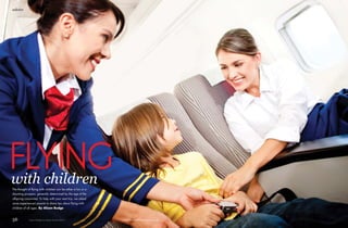 advice
56 Family Holiday & Leisure Autumn 2014 www.familyholidayandleisure.com
flyingwith childrenThe thought of flying with children can be either a fun or a
daunting prospect, generally determined by the age of the
offspring concerned. To help with your next trip, we asked
some experienced parents to share tips about flying with
children of all ages. By Alison Budge
 