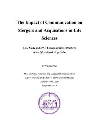 The Impact of Communication on
Mergers and Acquisitions in Life
Sciences
Case Study and M&A Communications Practices
of the Pfizer-Wyeth Acquisition
By Valeria Piras
M.S. in Public Relations and Corporate Communication
New York University, School of Professional Studies
Adviser: John Deats
December 2015
 