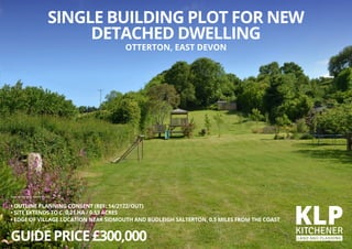 • OUTLINE PLANNING CONSENT (REF: 14/2122/OUT)
• SITE EXTENDS TO C. 0.21 HA / 0.53 ACRES
• EDGE OF VILLAGE LOCATION NEAR SIDMOUTH AND BUDLEIGH SALTERTON, 0.5 MILES FROM THE COAST
GUIDEPRICE£300,000
SINGLE BUILDING PLOT FOR NEW
DETACHED DWELLING
OTTERTON, EAST DEVON
View of the plot facing south
 