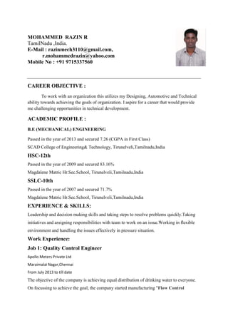 MOHAMMED RAZIN R
TamilNadu ,India.
E-Mail : razinmech3110@gmail.com,
r.mohammedrazin@yahoo.com
Mobile No : +91 9715337560
CAREER OBJECTIVE :
To work with an organization this utilizes my Designing, Automotive and Technical
ability towards achieving the goals of organization. I aspire for a career that would provide
me challenging opportunities in technical development.
ACADEMIC PROFILE :
B.E (MECHANICAL) ENGINEERING
Passed in the year of 2013 and secured 7.26 (CGPA in First Class)
SCAD College of Engineering& Technology, Tirunelveli,Tamilnadu,India
HSC-12th
Passed in the year of 2009 and secured 83.16%
Magdalene Matric Hr.Sec.School, Tirunelveli,Tamilnadu,India
SSLC-10th
Passed in the year of 2007 and secured 71.7%
Magdalene Matric Hr.Sec.School, Tirunelveli,Tamilnadu,India
EXPERIENCE & SKILLS:
Leadership and decision making skills and taking steps to resolve problems quickly.Taking
initiatives and assigning responsibilities with team to work on an issue.Working in flexible
environment and handling the issues effectively in pressure situation.
Work Experience:
Job 1: Quality Control Engineer
Apollo Meters Private Ltd
Maraimalai Nagar,Chennai
From July 2013 to till date
The objective of the company is achieving equal distribution of drinking water to everyone.
On focussing to achieve the goal, the company started manufacturing "Flow Control
 