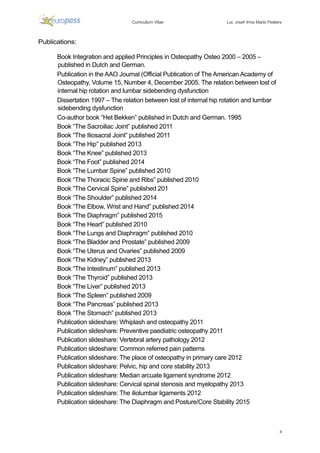 Luc Josef Irma Maria
4
	
	
	
	
Publications:
	
Book Integration and applied Principles in Osteopathy Osteo 2000 – 2005 –
published in Dutch and German.
Publication in the AAO Journal (Official Publication of The American Academy of
Osteopathy, Volume 15, Number 4, December 2005. The relation between lost of
internal hip rotation and lumbar sidebending dysfunction
Dissertation 1997 – The relation between lost of internal hip rotation and lumbar
sidebending dysfunction
Co-author book “Het Bekken” published in Dutch and German. 1995
Book “The Sacroiliac Joint” published 2011
Book “The Iliosacral Joint” published 2011
Book “The Hip” published 2013
Book “The Knee” published 2013
Book “The Foot” published 2014
Book “The Lumbar Spine” published 2010
Book “The Thoracic Spine and Ribs” published 2010
Book “The Cervical Spine” published 201
Book “The Shoulder” published 2014
Book “The Elbow, Wrist and Hand” published 2014
Book “The Diaphragm” published 2015
Book “The Heart” published 2010
Book “The Lungs and Diaphragm” published 2010
Book “The Bladder and Prostate” published 2009
Book “The Uterus and Ovaries” published 2009
Book “The Kidney” published 2013
Book “The Intestinum” published 2013
Book “The Thyroid” published 2013
Book “The Liver” published 2013
Book “The Spleen” published 2009
Book “The Pancreas” published 2013
Book “The Stomach” published 2013
Publication slideshare: Whiplash and osteopathy 2011
Publication slideshare: Preventive paediatric osteopathy 2011
Publication slideshare: Vertebral artery pathology 2012
Publication slideshare: Common referred pain patterns
Publication slideshare: The place of osteopathy in primary care 2012
Publication slideshare: Pelvic, hip and core stability 2013
Publication slideshare: Median arcuate ligament syndrome 2012
Publication slideshare: Cervical spinal stenosis and myelopathy 2013
Publication slideshare: The iliolumbar ligaments 2012
Publication slideshare: The Diaphragm and Posture/Core Stability 2015
 