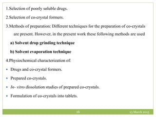 13 March 201516
1.Selection of poorly soluble drugs.
2.Selection of co-crystal formers.
3.Methods of preparation: Different techniques for the preparation of co-crystals
are present. However, in the present work these following methods are used
a) Solvent drop grinding technique
b) Solvent evaporation technique
4.Physiochemical characterization of:
 Drugs and co-crystal formers.
 Prepared co-crystals.
 In- vitro dissolution studies of prepared co-crystals.
 Formulation of co-crystals into tablets.
 