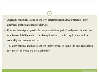  Aqueous solubility is one of the key determinants in development of new
chemical entities as successful drugs.
 Formulation of poorly soluble compounds face typical problems viz a too low
oral bioavailability and erratic absorption due to their very low saturation
solubility and dissolution rate.
 The conventional methods used for improvement of solubility and dissolution
rate fails to increase the bioavailability.
13 March 2015
4
 
