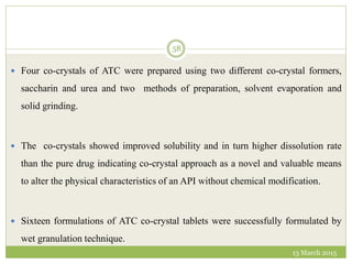 13 March 2015
58
 Four co-crystals of ATC were prepared using two different co-crystal formers,
saccharin and urea and two methods of preparation, solvent evaporation and
solid grinding.
 The co-crystals showed improved solubility and in turn higher dissolution rate
than the pure drug indicating co-crystal approach as a novel and valuable means
to alter the physical characteristics of an API without chemical modification.
 Sixteen formulations of ATC co-crystal tablets were successfully formulated by
wet granulation technique.
 