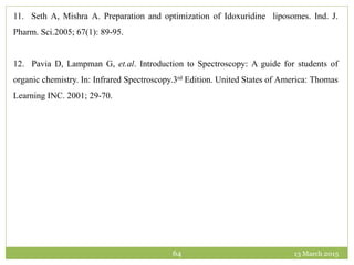 13 March 201564
11. Seth A, Mishra A. Preparation and optimization of Idoxuridine liposomes. Ind. J.
Pharm. Sci.2005; 67(1): 89-95.
12. Pavia D, Lampman G, et.al. Introduction to Spectroscopy: A guide for students of
organic chemistry. In: Infrared Spectroscopy.3rd Edition. United States of America: Thomas
Learning INC. 2001; 29-70.
 