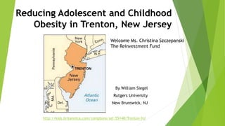 Reducing Adolescent and Childhood
Obesity in Trenton, New Jersey
By William Siegel
Rutgers University
New Brunswick, NJ
http://kids.britannica.com/comptons/art-55148/Trenton-NJ
Welcome Ms. Christina Szczepanski
The Reinvestment Fund
 