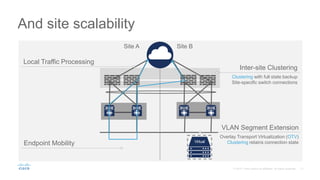And site scalability
Local Traffic Processing
Endpoint Mobility
VLAN Segment Extension
Overlay Transport Virtualization (OTV)
Clustering retains connection state
Clustering with full state backup
Site-specific switch connections
Inter-site Clustering
Site A Site B
Virtual
 
