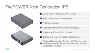 FirePOWER Next Generation IPS
Easily add Application Control, URL Filtering, and
Advanced Malware Protection (AMP) with optional
subscription licenses
Industry-Best NG Intrusion Prevention
Real-Time Contextual Awareness
Full Stack Visibility
Unparalleled Performance and Scalability
Physical and Virtual Form Factors
Detects and Inspects Custom Applications
 