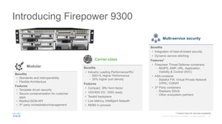 Introducing Firepower 9300
Multi-service security
Benefits
• Integration of best-of-breed security
• Dynamic service stitching
Features*
• Firepower Threat Defense containers
- NGIPS, AMP, URL, Application,
Visibility & Control (AVC)
• ASA container
- Stateful FW, Virtual Private Network
(VPN), CGNAT
• 3rd Party containers
- Radware DDoS
- Other ecosystem partners
Carrier-class
Benefits
• Industry Leading Performance/RU
- 600+% Higher Performance
- 30% higher port density
Features
• Compact, 3RU form factor
• 10G/40G I/O; 100G ready
• Terabit backplane
• Low latency, Intelligent fastpath
• NEBS in process
Modular
Benefits
• Standards and interoperability
• Flexible Architecture
Features
• Template driven security
• Secure containerization for customer
apps
• Restful/JSON API
• 3rd party orchestration/management
* Contact Cisco for services availability
 
