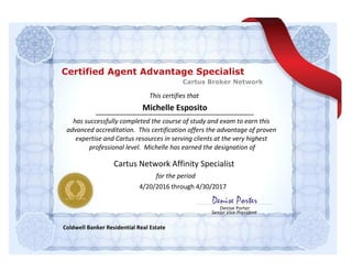 This certifies that
for the period
Denise Porter
Senior Vice President
Denise Porter
Michelle Esposito
has successfully completed the course of study and exam to earn this
advanced accreditation. This certification offers the advantage of proven
expertise and Cartus resources in serving clients at the very highest
professional level. Michelle has earned the designation of
Coldwell Banker Residential Real Estate
Cartus Network Affinity Specialist
4/20/2016 through 4/30/2017
Cartus Broker Network
Certified Agent Advantage Specialist
 