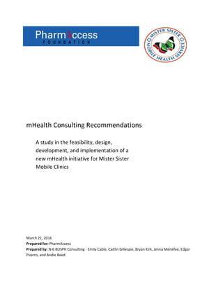 mHealth Consulting Recommendations
A study in the feasibility, design,
development, and implementation of a
new mHealth initiative for Mister Sister
Mobile Clinics
March 21, 2016
Prepared for: PharmAccess
Prepared by: N-6 BUSPH Consulting - Emily Cable, Caitlin Gillespie, Bryan Kirk, Jenna Menefee, Edgar
Pizarro, and Andie Reed
 