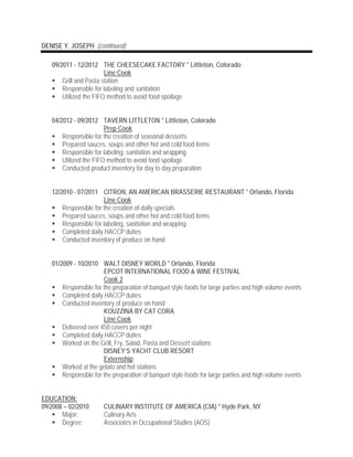 DENISE Y. JOSEPH (continued)
09/2011 - 12/2012 THE CHEESECAKE FACTORY * Littleton, Colorado
Line Cook
 Grill and Pasta station
 Responsible for labeling and sanitation
 Utilized the FIFO method to avoid food spoilage
04/2012 - 09/2012 TAVERN LITTLETON * Littleton, Colorado
Prep Cook
 Responsible for the creation of seasonal desserts
 Prepared sauces, soups and other hot and cold food items
 Responsible for labeling, sanitation and wrapping
 Utilized the FIFO method to avoid food spoilage
 Conducted product inventory for day to day preparation
12/2010 - 07/2011 CITRON, AN AMERICAN BRASSERIE RESTAURANT * Orlando, Florida
Line Cook
 Responsible for the creation of daily specials
 Prepared sauces, soups and other hot and cold food items
 Responsible for labeling, sanitation and wrapping
 Completed daily HACCP duties
 Conducted inventory of produce on hand
01/2009 - 10/2010 WALT DISNEY WORLD * Orlando, Florida
EPCOT INTERNATIONAL FOOD & WINE FESTIVAL
Cook 2
 Responsible for the preparation of banquet style foods for large parties and high volume events
 Completed daily HACCP duties
 Conducted inventory of produce on hand
KOUZZINA BY CAT CORA
Line Cook
 Delivered over 450 covers per night
 Completed daily HACCP duties
 Worked on the Grill, Fry, Salad, Pasta and Dessert stations
DISNEY’S YACHT CLUB RESORT
Externship
 Worked at the gelato and hot stations
 Responsible for the preparation of banquet style foods for large parties and high volume events
EDUCATION:
09/2008 – 02/2010 CULINARY INSTITUTE OF AMERICA (CIA) * Hyde Park, NY
 Major: Culinary Arts
 Degree: Associates in Occupational Studies (AOS)
 