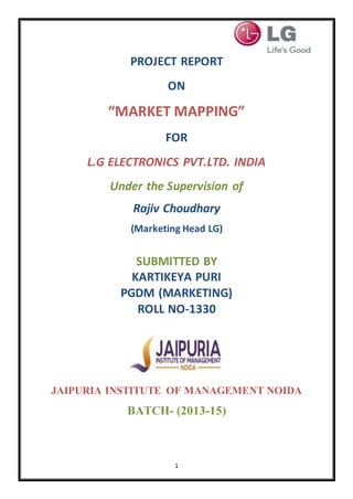 1
PROJECT REPORT
ON
“MARKET MAPPING”
FOR
L.G ELECTRONICS PVT.LTD. INDIA
Under the Supervision of
Rajiv Choudhary
(Marketing Head LG)
SUBMITTED BY
KARTIKEYA PURI
PGDM (MARKETING)
ROLL NO-1330
JAIPURIA INSTITUTE OF MANAGEMENT NOIDA
BATCH- (2013-15)
 