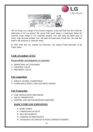 11
The LG Group was a merger of two Korean companies, Lucky and Gold Star, from which the
abbreviation of LG was derived. The current "Life's good" slogan is a backronym. Before the
corporate Name change to LG, household products were sold under the Brand name of
Lucky, while electronic products were sold under the brand name of Gold Star. The Gold Star
brand is still perceived as a discount brand.
In 1995, Gold Star was renamed LG Electronics, and acquired Zenith Electronics of the
United States.
Code of conduct of LG
Responsibility and obligations to customers
 RESPECTING OF CUSTOMERS
 CREATING VALUE
 PROVIDING VALUE
Fair competition
 PERSUIT OF FREE COMPETITION
 COMPLAINCE WITH LAWS AND REGULATIONS
Fair Transaction
 FAIR TRANSACTION PROCEDURE
 EQUAL OPPORTUNITY
 SUPPORT AND AID FOR BUSINESS PARTNERS
BASIC ETHICS OF EMPLOYESS
 BASIC ETHICS
 COMPLETION OF DUTY
 SELF DOVLEPMENT
 FAIRNESS IN PERFOMANCE
 AVOIDANCE OF CONFLICTS WITH COMPANY INTEREST
 