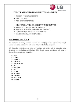 12
CORPORATERESPONSIBILITIESTO EMPLOYEES
 RESPECT FOR HUMAN DIGNITY
 FAIR TREATMENT
 PROMOTING CREATIVITY
RESPONSBLITIESTO SOCIETYAND COUNTRY
 RATIONAL BUSINESS AND DEVLOPMENT
 PROTECTION OF STOCK HOLDER AND INTEREST
 CONTRIBUTION TO SOCIAL DEVLOPMENT
 ENVIRONMENTAL CONSERVATION.
STRATEGIC ALLIANCE
LG Electronics is making technical advances and identifying business opportunities through
various associative relationships with some of the world's leading companies.
LG Electronics will do its best to create new products and services with an open mind, while
developing new technologies and business fields through various associations with some of
the world's most successful companies.
1. SUN
2. YAHOO
3. PHILIPS
4. TOYATA
5. MICROSOFT
6. HP
7. GOOGLE
8. GE
9. INTEL
10. HITACHI
11. TOSHIBA
12. BEST BUY
13. PRADA.
 