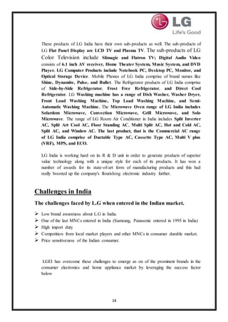 14
These products of LG India have their own sub-products as well. The sub-products of
LG Flat Panel Display are LCD TV and Plasma TV. The sub-products of LG
Color Television include Slimagic and Flatron TV; Digital Audio Video
consists of 6.1 inch AV receiver, Home Theater System, Music System, and DVD
Player. LG Computer Products include Notebook PC, Desktop PC, Monitor, and
Optical Storage Device. Mobile Phones of LG India comprise of brand names like
Shine, Dynamite, Pulse, and Bullet. The Refrigerator products of LG India comprise
of Side-by-Side Refrigerator, Frost Free Refrigerator, and Direct Cool
Refrigerator. LG Washing machine has a range of Dish Washer, Washer Dryer,
Front Load Washing Machine, Top Load Washing Machine, and Semi-
Automatic Washing Machine. The Microwave Oven range of LG India includes
Solardom Microwave, Convection Microwave, Grill Microwave, and Solo
Microwave. The range of LG Room Air Conditioner in India includes Split Inverter
AC, Split Art Cool AC, Floor Standing AC, Multi Split AC, Hot and Cold AC,
Split AC, and Window AC. The last product, that is the Commercial AC range
of LG India comprise of Ductable Type AC, Cassette Type AC, Multi V plus
(VRF), MPS, and ECO.
LG India is working hard on its R & D unit in order to generate products of superior
value technology along with a unique style for each of its products. It has won a
number of awards for its state-of-art form of manufacturing products and this had
really boosted up the company's flourishing electronic industry further.
Challenges in India
The challenges faced by L.G when entered in the Indian market.
 Low brand awareness about L.G in India.
 One of the last MNCs entered in India (Samsung, Panasonic entered in 1995 in India)
 High import duty
 Competition from local market players and other MNCs in consumer durable market.
 Price sensitiveness of the Indian consumer.
LGEI has overcome these challenges to emerge as on of the prominent brands in the
consumer electronics and home appliance market by leveraging the success factor
below
 