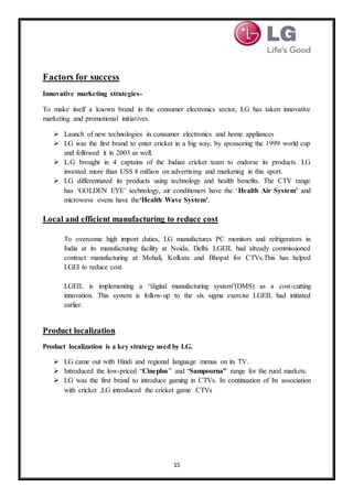 15
Factors for success
Innovative marketing strategies-
To make itself a known brand in the consumer electronics sector, LG has taken innovative
marketing and promotional initiatives.
 Launch of new technologies in consumer electronics and home appliances
 LG was the first brand to enter cricket in a big way, by sponsoring the 1999 world cup
and followed it in 2003 as well.
 L.G brought in 4 captains of the Indian cricket team to endorse its products. LG
invested more than USS 8 million on advertising and marketing in this sport.
 LG differentiated its products using technology and health benefits. The CTV range
has ‘GOLDEN EYE’ technology, air conditioners have the ‘Health Air System’ and
microwave ovens have the‘Health Wave System’.
Local and efficient manufacturing to reduce cost
To overcome high import duties, LG manufactures PC monitors and refrigerators in
India at its manufacturing facility at Noida, Delhi. LGEIL had already commissioned
contract manufacturing at Mohali, Kolkata and Bhopal for CTVs.This has helped
LGEI to reduce cost.
LGEIL is implementing a “digital manufacturing system”(DMS) as a cost-cutting
innovation. This system is follow-up to the six sigma exercise LGEIL had initiated
earlier.
Product localization
Product localization is a key strategy used by LG.
 LG came out with Hindi and regional language menus on its TV.
 Introduced the low-priced “Cineplus” and “Sampoorna” range for the rural markets.
 LG was the first brand to introduce gaming in CTVs. In continuation of Its association
with cricket ,LG introduced the cricket game CTVs
 