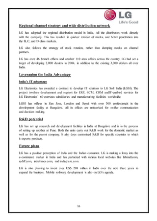 16
Regional channel strategy and wide distribution network
LG has adopted the regional distribution model in India. All the distributors work directly
with the company. This has resulted in quicker rotation of stocks, and better penetration into
the B, C, and D class markets.
LG also follows the strategy of stock rotation, rather than dumping stocks on channel
partners.
LG has over 46 branch offices and another 110 area offices across the country. LG had set a
target of developing 2,000 dealers in 2004, in addition to the existing 3,000 dealers all over
India.
Leveraging the India Advantage
India’s IT advantage
LG Electronics has awarded a contract to develop IT solutions to LG Soft India (LGSI). The
project involves development and support for ERP, SCM, CRM andIT-enabled services for
LG Electronics’ 60 overseas subsidiaries and manufacturing facilities worldwide.
LGSI has offices in San Jose, London and Seoul with over 300 professionals in the
development facility at Bangalore. All its offices are networked for swifter communication
and decision making.
R&D potential
LG has set up research and development facilities in India at Bangalore and is in the process
of setting up another at Pune. Both the units carry out R&D work for the domestic market as
well as for the parent company. It also does customized R&D for specific countries to which
it exports products.
Future plans
LG has a positive perception of India and the Indian consumer. LG is making a foray into the
e-commerce market in India and has partnered with various local websites like fabmall.com,
rediff.com, indiatimes.com, and indiaplaza.com.
LG is also planning to invest over US$ 208 million in India over the next three years to
expand the business. Mobile software development is also on LG’s agenda.
 
