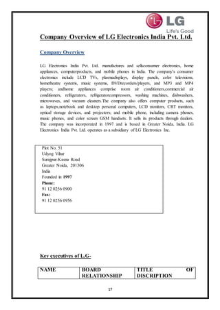 17
Company Overview of LG Electronics India Pvt. Ltd.
Company Overview
LG Electronics India Pvt. Ltd. manufactures and sellsconsumer electronics, home
appliances, computerproducts, and mobile phones in India. The company’s consumer
electronics include LCD TVs, plasmadisplays, display panels, color televisions,
hometheatre systems, music systems, DVDrecorders/players, and MP3 and MP4
players; andhome appliances comprise room air conditioners,commercial air
conditioners, refrigerators, refrigeratorcompressors, washing machines, dishwashers,
microwaves, and vacuum cleaners.The company also offers computer products, such
as laptops,notebook and desktop personal computers, LCD monitors, CRT monitors,
optical storage devices, and projectors; and mobile phone, including camera phones,
music phones, and color screen GSM handsets. It sells its products through dealers.
The company was incorporated in 1997 and is based in Greater Noida, India. LG
Electronics India Pvt. Ltd. operates as a subsidiary of LG Electronics Inc.
Plot No. 51
Udyog Vihar
Surajpur-Kasna Road
Greater Noida, 201306
India
Founded in 1997
Phone:
91 12 0256 0900
Fax:
91 12 0256 0956
Key executives of L.G-
NAME BOARD
RELATIONSHIP
TITLE OF
DISCRIPTION
 