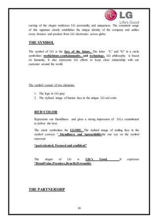 19
curving of the slogan reinforces LG personality and uniqueness. The consistent usage
of this signature clearly establishes the unique identity of the company and unifies
every division and product from LG electronics across globe.
THE SYMBOL
The symbol of LG is the face of the future. The letter “L” and “G” in a circle
symbolizes world,future,youth,humanity, and technology. LG philosophy is based
on humanity. It also represents LG efforts to keep close relationship with our
customer around the world.
The symbol consist of two elements-
1. The logo in LG gray
2. The stylized image of human face in the unique LG red color
RED COLOR
Represents our friendliness and gives a strong impression of LG,s commitment
to deliver the best.
The circle symbolizes the GLOBE. The stylized image of smiling face in the
symbol conveys “ friendliness and Aproachbilitythe one eye on the symbol
represent
“goal oriented, Focused and confident”
The slogan of LG is Life’s Good. It expresses
“BrandValue,Promises,Benefit,Personality
THE PARTNERSHIP
 