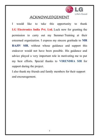 2
ACKNOWLEDGEMENT
I would like to take this opportunity to thank
LG Electronics India Pvt. Ltd. Luck now for granting the
permission to carry out my Summer Training at their
esteemed organization. I express my sincere gratitude to MR
RAJIV SIR, without whose guidance and support this
endeavor would not have been possible. His guidance and
advice played a very important role in motivating me to put
my best efforts. Special thanks to VIRENDRA SIR for
support during the project.
I also thank my friends and family members for their support
and encouragement.
 