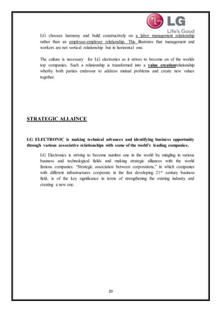 20
LG chooses harmony and build constructively on a labor management relationship
rather than an employee-employer relationship. This illustrates that management and
workers are not vertical relationship but in horizontal one.
The culture is necessary for LG electronics as it strives to become on of the worlds
top companies. Such a relationship is transformed into a value creationrelationship
wherby both parties endavour to address mutual problems and create new values
together.
STRATEGIC ALLAINCE
LG ELECTRONIC is making technical advances and identifying business opportunity
through various associative relationships with some of the world’s leading companies.
LG Electronics is striving to become number one in the world by mingling in various
business and technological fields and making strategic alliances with the world
famous companies. “Strategic association between corporations,” in which companies
with different infrastructures cooperate in the fast developing 21st century business
field, is of the key significance in terms of strengthening the existing industry and
creating a new one.
 