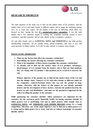 23
RESEARCH PROBLEM
The main objective of the study was to find out the market share of LG products. And the
market share of L.G and other brands at different regions and to gauge the marketing strategy
vis-a vis at Luck now region. Till the nineties in the area of marketing whole effort was
focused on fine- turning the four P : product,price,place ,promotion. It was the early
nineties that a few marketers began to realizing that companies basically existed to serve
consumers- nad that consumer did not exist merely to buy a company’s products
LG and other brands such as SAMSUNG, SONY, and VIDEOCONare big white product
manufacturing companies. All are equally strong, global companies, and more or less with
equal presence in Indian market. So it will be quite rational to compare these brands.
ISSUES TO BE ADDRESSED
 What are the factors that affect the consumer satisfaction?
 Determining the factors affecting the consumer satisfaction
 What is the magnitude of those factors regarding the consumer satisfaction?
 To identify and to find out the market share of L.G products, advantages,
disadvantages of L.G product from the dealers and to find out what problems
they are facing with LG product s that problem can be resolved to increase the
sale.
Primary objective of the product was to find out the market share of the L.G and
also the display share. Turnover of LG and other brands at different outlet for
the competitive analysis.Postional dealer who can sale the product in large
volume. Therefore with the behest of this project we can identify potential
dealers and the development of these dealers. And also the problem faced by the
dealers in sales and distribution. And what are the parameters important for the
sellers in selling the product to the customer.
While purchasing the consumer durables which, parameters are important for the
customer. Do the customers prefer financially facility for buying consumer durable. In
which pockets L.G is performing well and in which pockets other brands such as
SAMSUNG, SONY, and VIDEOCON AND OTHER BRANDS giving LG a tough
competition. Therefore one of the major objectives was to find out in which pocket L.G
is strong and in which pocket LG is weak. And also to enhance knowledge of consumer
durable market.
 