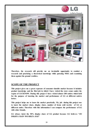 24
Therefore, the research will provide me an invaluable opportunity to conduct a
research and practicing a theoretical knowledge while pursuing MBA and examining
them against the ground realities.
SCOPE OF THE PROJECT
This project gives me a great exposure of consumer durable market because it includes
product knowledge and the filed job in which I have visited the store comes under the
region of LUCKNOW. During this project I have visited almost 200 outlets which held
for the purpose of knowing the market and performance of LG at different outlets
better.
This project helps me to know the market practically. My job during this project was
to know the market share, display share, number of items sold weekly of LG at
different outlet. Therefore with this information I can compare the performance of LG
with other brands.
LG always insist the 50% display share of LG product because LG believes “JO
DIKHTA HAIN WO BIKTA HAI”
 