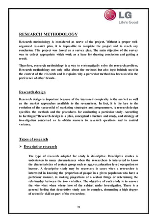 28
RESEARCH METHODOLOGY
Research methodology is considered as nerve of the project. Without a proper well-
organized research plan, it is impossible to complete the project and to reach any
conclusion. This project was based on a survey plan. The main objective of the survey
was to collect appropriate which work as a base for drawing conclusion and getting a
result.
Therefore, research methodology is a way to systematically solve the research problem.
Research methodology not only talks about the methods but also logic behinds used in
the context of the research and it explains why a particular method has been used in the
preference of other brands.
Research design
Research design is important because of the increased complexity in the market as well
as the market approaches available to the researchers. In fact, it is the key to the
evolution of the successful of marketing strategies and programmers. A research design
specifies the methods and the procedures for conducting a particular study. According
to Kerlinger,”Research design is a plan, conceptual structure and study, and strategy of
investigation conceived as to obtain answers to research questions and to control
variance.
Types of research
 Descriptive research
The type of research adopted for study is descriptive. Descriptive studies is
undertaken in many circumstances when the researchers is interested to know
the characteristics of certain group such as age,sex,education level, occupation or
income. A descriptive study may be necessary in cases when a researcher is
interested in knowing the proportion of people in a given population who have a
particular manner, in making projections of a certain things or determining the
relationship between the two variables. The objective of such study is to answer
the who what when where how of the subject under investigation. There is a
general feeling that descriptive study can be complex, demanding a high degree
of scientific skill on part of the researcher.
 