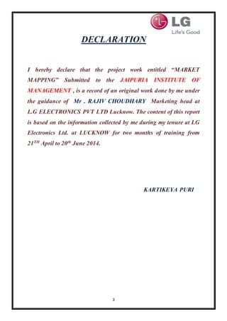 3
DECLARATION
I hereby declare that the project work entitled “MARKET
MAPPING” Submitted to the JAIPURIA INSTITUTE OF
MANAGEMENT , is a record of an original work done by me under
the guidance of Mr . RAJIV CHOUDHARY Marketing head at
L.G ELECTRONICS PVT LTD Lucknow. The content of this report
is based on the information collected by me during my tenure at LG
Electronics Ltd. at LUCKNOW for two months of training from
21TH
April to 20th
June 2014.
KARTIKEYA PURI
 