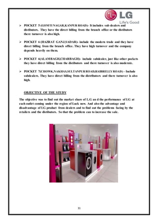 31
 POCKET 5 (GOMTI NAGAR,KANPUR ROAD)- It includes sub dealers and
distibutors. They have the direct billing from the branch office or the distibutors
there turnover is also high.
 POCKET 6 (HAZRAT GANJ,SADAR)- include the modern trade and they have
direct billing from the branch office. They have high turnover and the company
depends heavily on them.
 POCKET 6(ALAMBAGH,CHARBAGH)- include subdealer, just like other pockets
they have direct billing from the distibutors and there turnover is also moderate.
 POCKET 7(CHOWK,NAKHAS,SULTANPURROAD,RAIBRELLYROAD) – Include
subdealers. They have direct billing from the distributors and there turnover is also
high.
OBJECTIVE OF THE STUDY
The objective was to find out the market share of L.G an d the performance of LG at
each outlet coming under the region of Luck now. And also the advantage and
disadvantage of LG product from dealers and to find out the problems facing by the
retailers and the distibutors. So that the problem can to increase the sale.
 