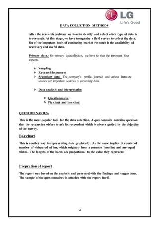 34
DATA COLLECTION METHODS
After the research problem, we have to identify and select which type of data is
to research. At this stage, we have to organize a field survey to collect the data.
On of the important tools of conducting market research is the availability of
necessary and useful data.
Primary data.- for primary datacollection, we have to plan the important four
aspects.
 Sampling
 Researchinstrument
 Secondary data- The company’s profile, journals and various literature
studies are important sources of secondary data.
 Data analysis and interpretation
 Questionnaires
 Pie chart and bar chart
QUESTIONNARIES-
This is the most popular tool for the data collection. A questionnaire contains question
that the researcher wishes to ask his respondent which is always guided by the objective
of the survey.
Bar chart
This is another way to representing data graphically. As the name implies, it consist of
number of whispered of bar, which originate from a common base line and are equal
widths. The lengths of the bards are proportional to the value they represent.
Prepration of report
The report was based on the analysis and presented with the findings and suggestions.
The sample of the questionnaires is attached with the report itself.
 