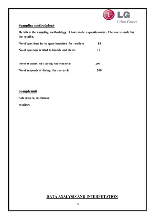 35
Sampling methodology
Details of the sampling methodology, I have made a questionnaire. The one is made for
the retailer.
No of questions in the questionnaires for retailers 14
No of question related to brands and items 10
No of retailers met during the research 200
No of respondent during the research 200
Sample unit
Sub dealers, distributor
retailers
DATA ANALYSIS AND INTERPETATION
 