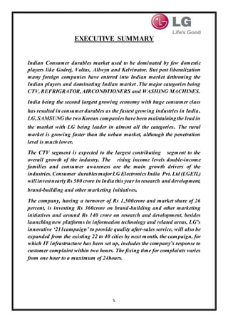 5
EXECUTIVE SUMMARY
Indian Consumer durables market used to be dominated by few domestic
players like Godrej, Voltas, Allwyn and Kelvinator. But post liberalization
many foreign companies have entered into Indian market dethroning the
Indian players and dominating Indian market .The major categories being
CTV, REFRIGRATOR,AIRCONDTIONERS and WASHING MACHINES.
India being the second largest growing economy with huge consumer class
has resulted in consumerdurables as the fastest growing industries in India.
LG, SAMSUNG the twoKorean companieshavebeen maintainingthe lead in
the market with LG being leader in almost all the categories. The rural
market is growing faster than the urban market, although the penetration
level is much lower.
The CTV segment is expected to the largest contributing segment to the
overall growth of the industry. The rising income levels double-income
families and consumer awareness are the main growth drivers of the
industries. Consumer durablesmajorLG Electronics India Pvt. Ltd (LGEIL)
willinvestnearlyRs 500 crore in India this year in research and development,
brand-building and other marketing initiatives.
The company, having a turnover of Rs 1,500crore and market share of 26
percent, is investing Rs 360crore on brand-building and other marketing
initiatives and around Rs 140 crore on research and development, besides
launchingnew platforms in information technology and related areas, LG’s
innovative ‘211campaign’ to provide quality after-sales service, will also be
expanded from the existing 22 to 40 cities by next month, the campaign, for
which IT infrastructure has been set up, includes the company’s response to
customer complaint within two hours. The fixing time for complaints varies
from one hour to a maximum of 24hours.
 