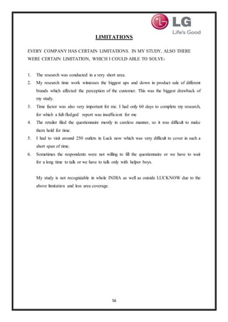 56
LIMITATIONS
EVERY COMPANY HAS CERTAIN LIMITATIONS. IN MY STUDY, ALSO THERE
WERE CERTAIN LIMITATION, WHICH I COULD ABLE TO SOLVE-
1. The research was conducted in a very short area.
2. My research time work witnesses the biggest ups and down in product sale of different
brands which affected the perception of the customer. This was the biggest drawback of
my study.
3. Time factor was also very important for me. I had only 60 days to complete my research,
for which a full-fledged report was insufficient for me
4. The retailer filed the questionnaire mostly in careless manner, so it was difficult to make
them hold for time.
5. I had to visit around 250 outlets in Luck now which was very difficult to cover in such a
short span of time.
6. Sometimes the respondents were not willing to fill the questionnaire or we have to wait
for a long time to talk or we have to talk only with helper boys.
My study is not recognizable in whole INDIA as well as outside LUCKNOW due to the
above limitation and less area coverage.
 