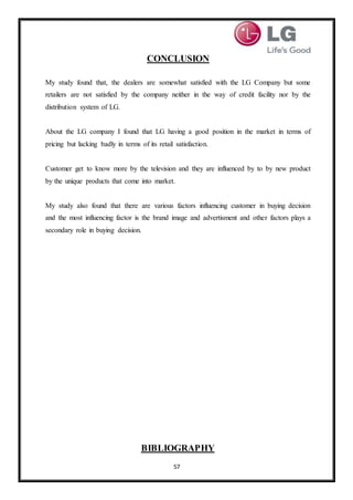 57
CONCLUSION
My study found that, the dealers are somewhat satisfied with the LG Company but some
retailers are not satisfied by the company neither in the way of credit facility nor by the
distribution system of LG.
About the LG company I found that LG having a good position in the market in terms of
pricing but lacking badly in terms of its retail satisfaction.
Customer get to know more by the television and they are influenced by to by new product
by the unique products that come into market.
My study also found that there are various factors influencing customer in buying decision
and the most influencing factor is the brand image and advertisment and other factors plays a
secondary role in buying decision.
BIBLIOGRAPHY
 