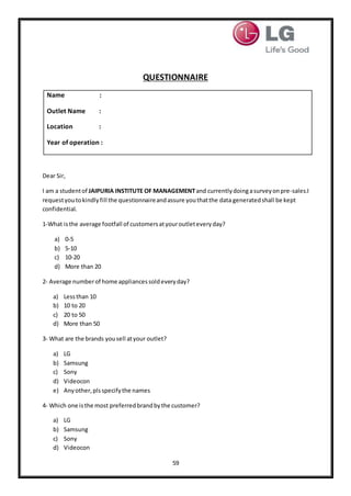59
QUESTIONNAIRE
Name :
Outlet Name :
Location :
Year of operation :
Dear Sir,
I am a studentof JAIPURIA INSTITUTE OF MANAGEMENTand currentlydoing asurveyonpre-sales.I
requestyoutokindlyfill the questionnaireandassure youthatthe data generatedshall be kept
confidential.
1-What isthe average footfall of customersatyouroutleteveryday?
a) 0-5
b) 5-10
c) 10-20
d) More than 20
2- Average numberof home appliancessoldeveryday?
a) Lessthan 10
b) 10 to 20
c) 20 to 50
d) More than 50
3- What are the brands yousell atyour outlet?
a) LG
b) Samsung
c) Sony
d) Videocon
e) Anyother,plsspecifythe names
4- Which one isthe most preferredbrandbythe customer?
a) LG
b) Samsung
c) Sony
d) Videocon
 