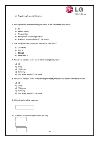 60
e) Anyother,plsspecifythe names
5- Which productismost frequentlypurchasedbythe customeratyouroutlet?
a) TV
b) Mobile phones
c) Aircondition
d) Refrigeratororwashingmachine
e) Anyotherproduct,plsspecifythe names
6- How manySalesrepresentativesare there atyour outlet?
a) Lessthan 5
b) 5 to 10
c) 10 to 20
d) More than 20
7- Rank these brandsintermsof popularityamongthe customer
a) LG
b) Sony
c) Videocon
d) Samsung
e) Anyother,plsspecifythe name
8- Rank these brandsintermsof the service providedby the companytothe distributorordealers?
a) LG
b) Sony
c) Videocon
d) Samsung
e) Anyother,plsspecifythe name
9- Which brandis sellingmaximum
10- firstthree brandsmostpreferredinthe shop
 