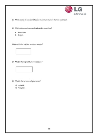 61
11- Whichbrand doyou thinkhasthe maximummarketshare in lucknow?
12- Whichisthe maximumsellingbrandinyourshop?
A. By number
B. By cost
13-Which isthe highestturnoverseason?
14- What isthe highestturnoverseason?
15- What isthe turnoverof your shop?
(A) Last year
(B) Thisyear.
 